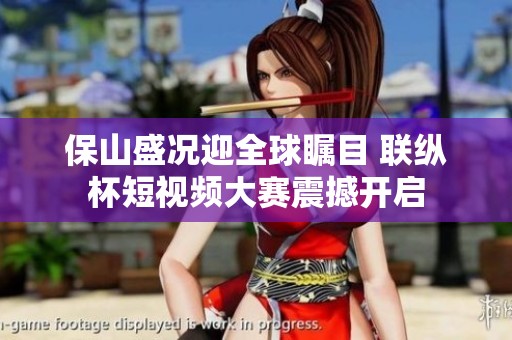 保山盛况迎全球瞩目 联纵杯短视频大赛震撼开启