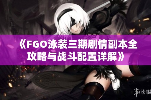 《FGO泳装三期剧情副本全攻略与战斗配置详解》