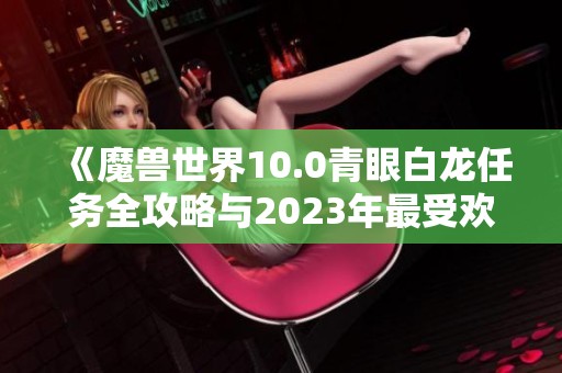 《魔兽世界10.0青眼白龙任务全攻略与2023年最受欢迎手游推荐》