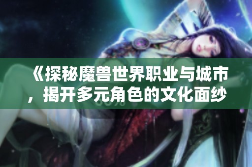 《探秘魔兽世界职业与城市，揭开多元角色的文化面纱》