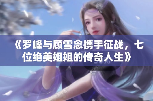 《罗峰与顾雪念携手征战，七位绝美姐姐的传奇人生》