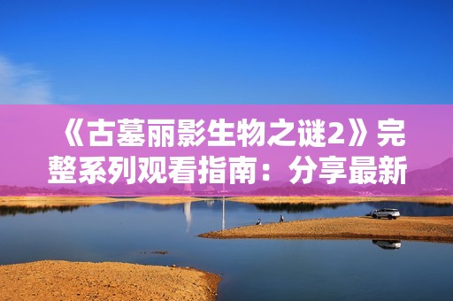 《古墓丽影生物之谜2》完整系列观看指南：分享最新剧情与角色分析