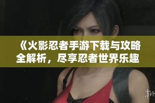 《火影忍者手游下载与攻略全解析，尽享忍者世界乐趣》