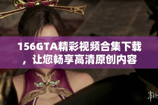 156GTA精彩视频合集下载，让您畅享高清原创内容