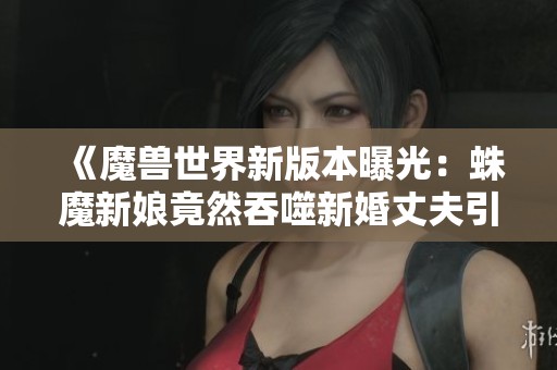 《魔兽世界新版本曝光：蛛魔新娘竟然吞噬新婚丈夫引发恐慌》