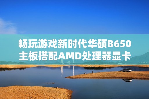 畅玩游戏新时代华硕B650主板搭配AMD处理器显卡内存全解析