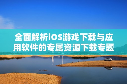全面解析iOS游戏下载与应用软件的专属资源下载专题