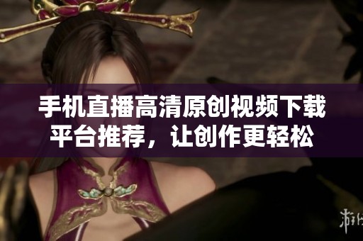 手机直播高清原创视频下载平台推荐，让创作更轻松