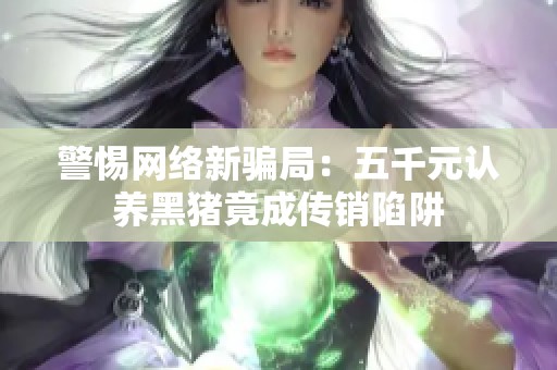 警惕网络新骗局：五千元认养黑猪竟成传销陷阱