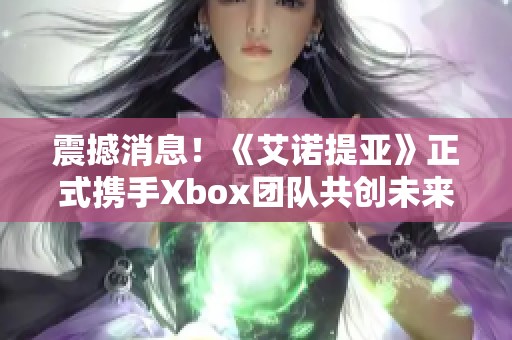 震撼消息！《艾诺提亚》正式携手Xbox团队共创未来游戏体验