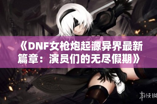 《DNF女枪炮起源异界最新篇章：演员们的无尽假期》