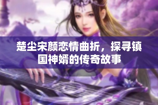 楚尘宋颜恋情曲折，探寻镇国神婿的传奇故事