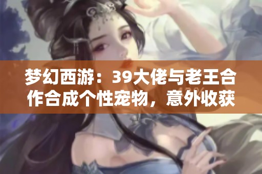 梦幻西游：39大佬与老王合作合成个性宠物，意外收获令人惊喜