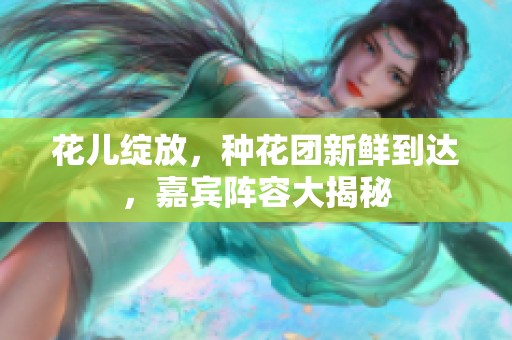 花儿绽放，种花团新鲜到达，嘉宾阵容大揭秘