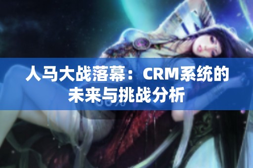 人马大战落幕：CRM系统的未来与挑战分析