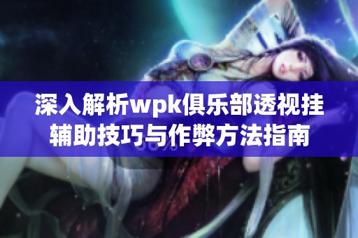 深入解析wpk俱乐部透视挂辅助技巧与作弊方法指南