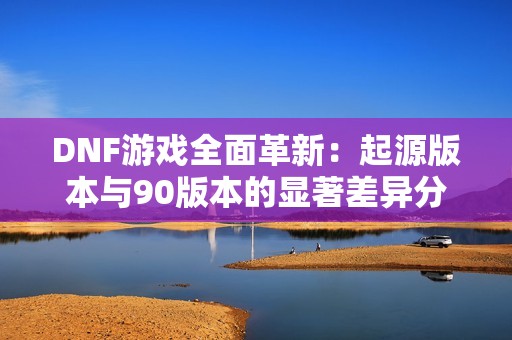 DNF游戏全面革新：起源版本与90版本的显著差异分析