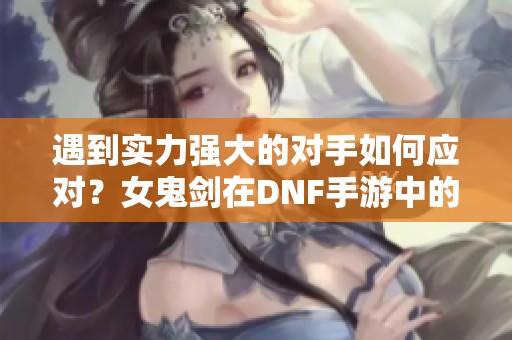 遇到实力强大的对手如何应对？女鬼剑在DNF手游中的崭露头角