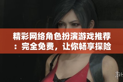 精彩网络角色扮演游戏推荐：完全免费，让你畅享探险乐趣