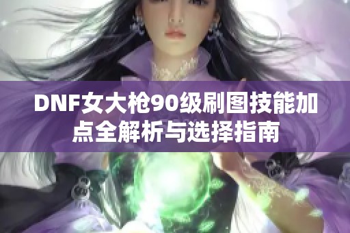DNF女大枪90级刷图技能加点全解析与选择指南