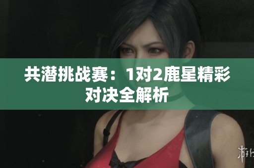 共潜挑战赛：1对2鹿星精彩对决全解析