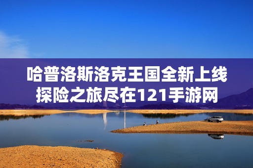 哈普洛斯洛克王国全新上线探险之旅尽在121手游网